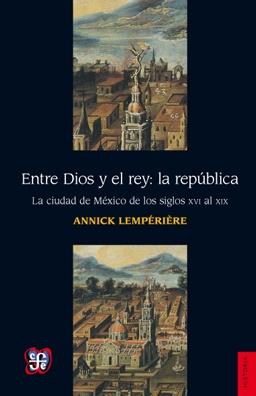 Entre Dios y el rey: La républica "La ciudad de México de los siglo XVI al XIX". 