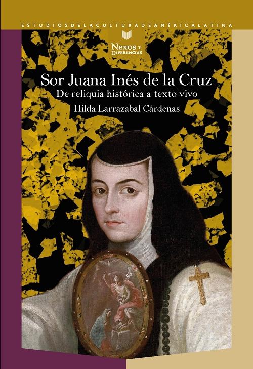 Sor Juana Inés de la Cruz "De reliquia histórica a texto vivo". 